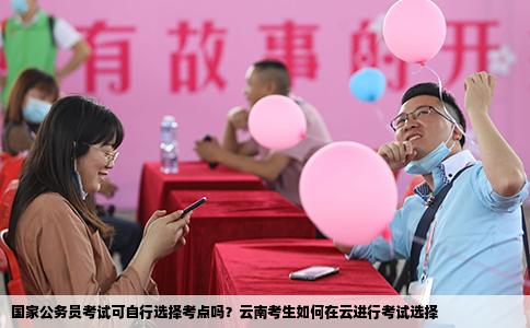 國(guó)家公務(wù)員考試可自行選擇考點(diǎn)嗎？云南考生如何在云進(jìn)行考試選擇